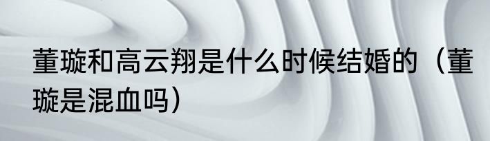 董璇和高云翔是什么时候结婚的（董璇是混血吗）