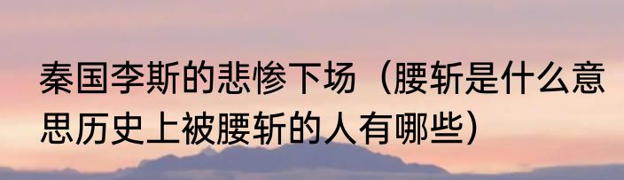 秦国李斯的悲惨下场（腰斩是什么意思历史上被腰斩的人有哪些）