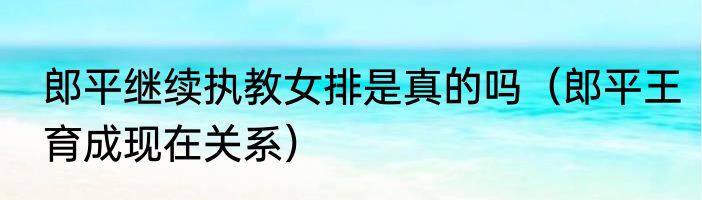 郎平继续执教女排是真的吗（郎平王育成现在关系）