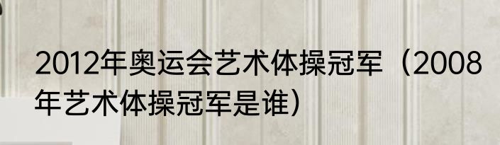 2012年奥运会艺术体操冠军（2008年艺术体操冠军是谁）