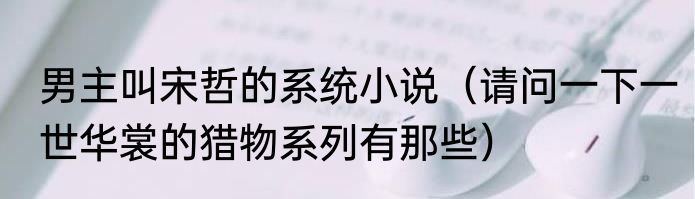 男主叫宋哲的系统小说（请问一下一世华裳的猎物系列有那些）