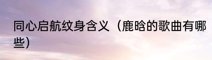 同心启航纹身含义（鹿晗的歌曲有哪些）