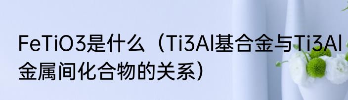 FeTiO3是什么（Ti3Al基合金与Ti3Al金属间化合物的关系）