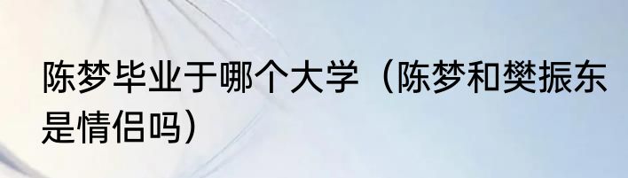 陈梦毕业于哪个大学（陈梦和樊振东是情侣吗）