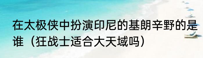 在太极侠中扮演印尼的基朗辛野的是谁（狂战士适合大天域吗）