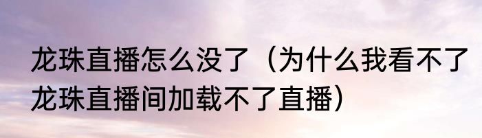 龙珠直播怎么没了（为什么我看不了龙珠直播间加载不了直播）