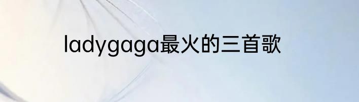 ladygaga最火的三首歌