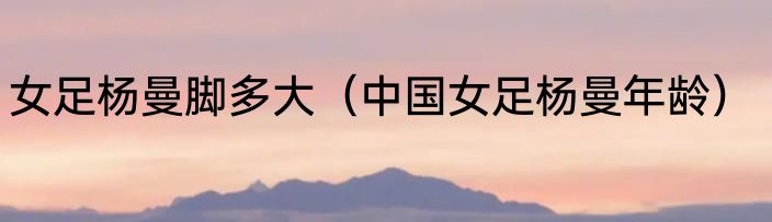 女足杨曼脚多大（中国女足杨曼年龄）