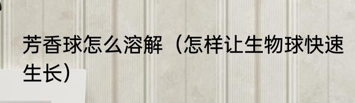 芳香球怎么溶解（怎样让生物球快速生长）
