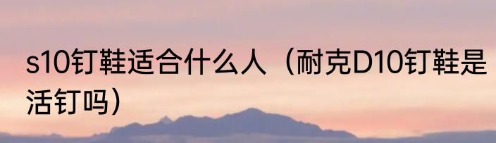 s10钉鞋适合什么人（耐克D10钉鞋是活钉吗）