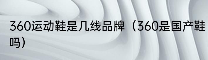 360运动鞋是几线品牌（360是国产鞋吗）