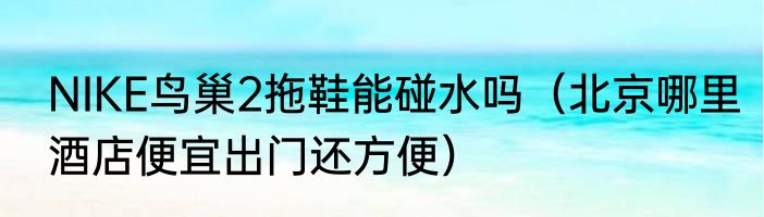 NIKE鸟巢2拖鞋能碰水吗（北京哪里酒店便宜出门还方便）
