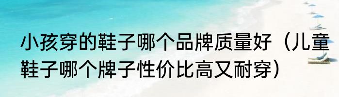 小孩穿的鞋子哪个品牌质量好（儿童鞋子哪个牌子性价比高又耐穿）