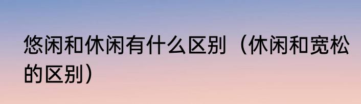 悠闲和休闲有什么区别（休闲和宽松的区别）