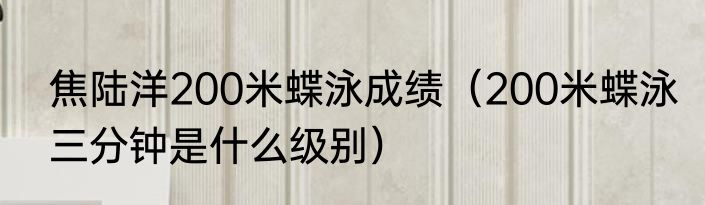 焦陆洋200米蝶泳成绩（200米蝶泳三分钟是什么级别）
