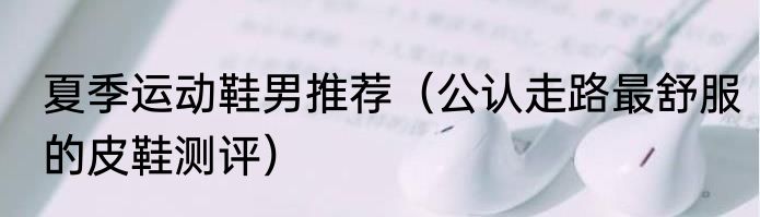 夏季运动鞋男推荐（公认走路最舒服的皮鞋测评）