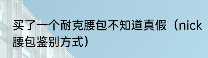 买了一个耐克腰包不知道真假（nick腰包鉴别方式）