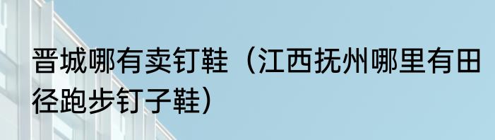 晋城哪有卖钉鞋（江西抚州哪里有田径跑步钉子鞋）