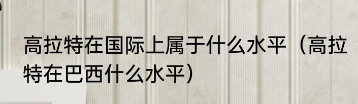 高拉特在国际上属于什么水平（高拉特在巴西什么水平）