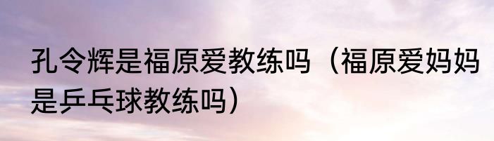 孔令辉是福原爱教练吗（福原爱妈妈是乒乓球教练吗）