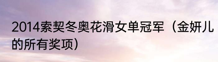 2014索契冬奥花滑女单冠军（金妍儿的所有奖项）