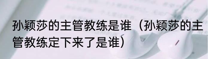 孙颖莎的主管教练是谁（孙颖莎的主管教练定下来了是谁）