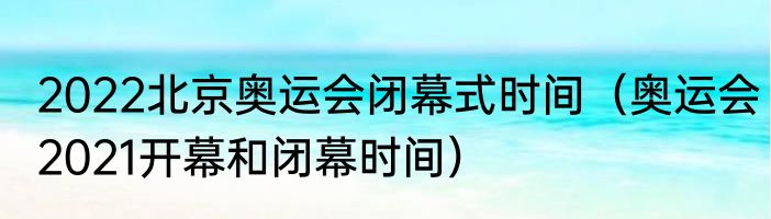 2022北京奥运会闭幕式时间（奥运会2021开幕和闭幕时间）