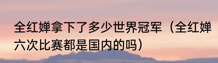全红婵拿下了多少世界冠军（全红婵六次比赛都是国内的吗）