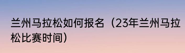 兰州马拉松如何报名（23年兰州马拉松比赛时间）