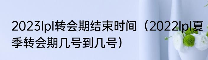 2023lpl转会期结束时间（2022lpl夏季转会期几号到几号）