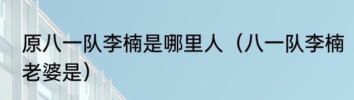 原八一队李楠是哪里人（八一队李楠老婆是）