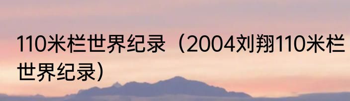 110米栏世界纪录（2004刘翔110米栏世界纪录）