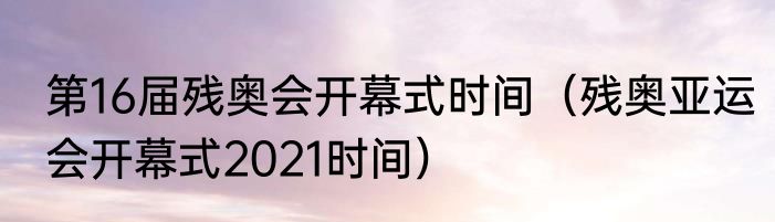 第16届残奥会开幕式时间（残奥亚运会开幕式2021时间）