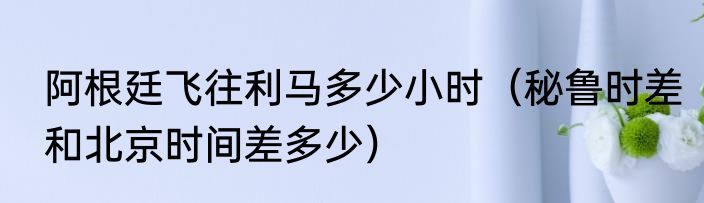 阿根廷飞往利马多少小时（秘鲁时差和北京时间差多少）