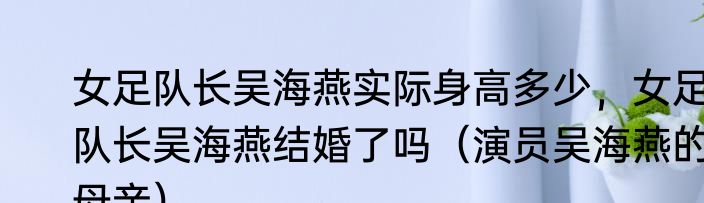 女足队长吴海燕实际身高多少，女足队长吴海燕结婚了吗（演员吴海燕的母亲）