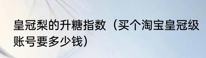 皇冠梨的升糖指数（买个淘宝皇冠级账号要多少钱）