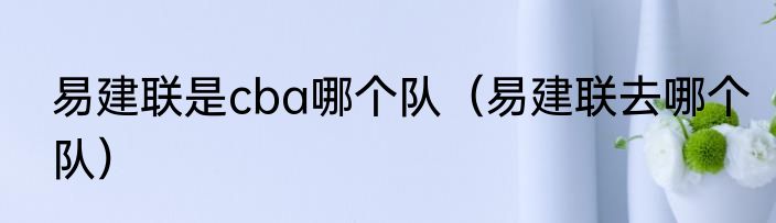 易建联是cba哪个队（易建联去哪个队）