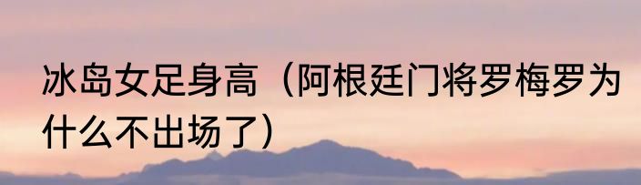 冰岛女足身高（阿根廷门将罗梅罗为什么不出场了）