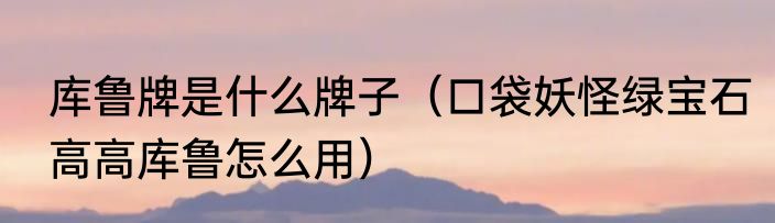 库鲁牌是什么牌子（口袋妖怪绿宝石高高库鲁怎么用）