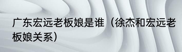 广东宏远老板娘是谁（徐杰和宏远老板娘关系）