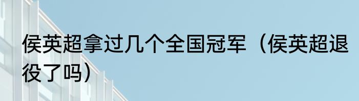 侯英超拿过几个全国冠军（侯英超退役了吗）