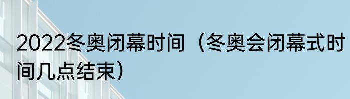 2022冬奥闭幕时间（冬奥会闭幕式时间几点结束）