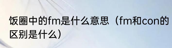 饭圈中的fm是什么意思（fm和con的区别是什么）