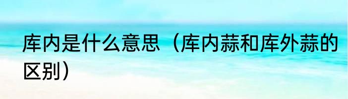 库内是什么意思（库内蒜和库外蒜的区别）