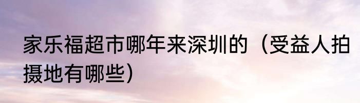 家乐福超市哪年来深圳的（受益人拍摄地有哪些）