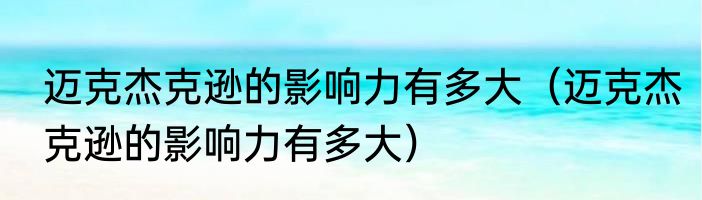 迈克杰克逊的影响力有多大（迈克杰克逊的影响力有多大）