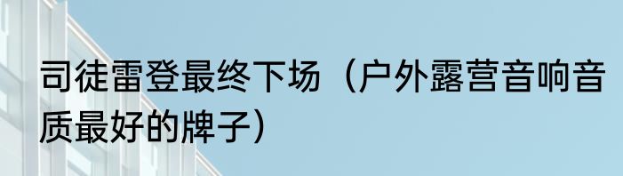 司徒雷登最终下场（户外露营音响音质最好的牌子）