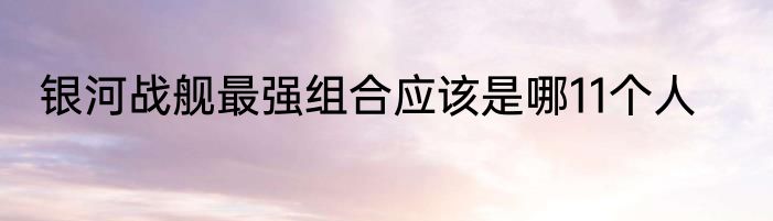 银河战舰最强组合应该是哪11个人