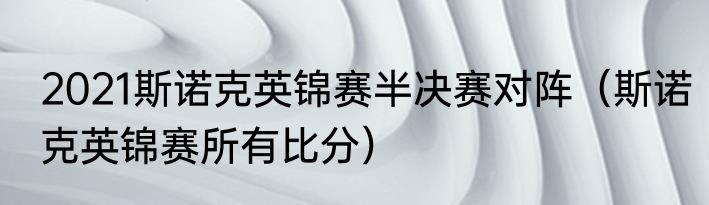 2021斯诺克英锦赛半决赛对阵（斯诺克英锦赛所有比分）