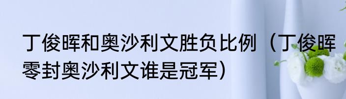 丁俊晖和奥沙利文胜负比例（丁俊晖零封奥沙利文谁是冠军）